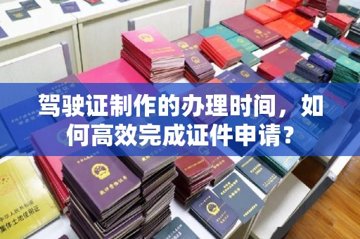 神农架驾驶证制作的办理时间，如何高效完成证件申请？